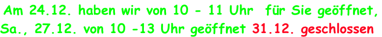 Am 24.12. haben wir von 10 - 11 Uhr  f�r Sie ge�ffnet,  Sa., 27.12. von 10 -13 Uhr ge�ffnet 31.12. geschlossen